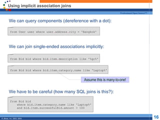 Using implicit association joins We can query components (dereference with a dot): We can join single-ended associations implicitly: We have to be careful (how many SQL joins is this?): from User user where user . address . city = 'Bangkok' from Bid bid where bid . item . description like '%gc%' from Bid bid where bid.item.category.name like 'Laptop%' from Bid bid where bid.item.category.name like 'Laptop%' and bid.item.successfulBid.amount > 100 