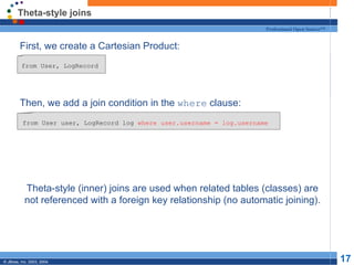 Theta-style joins First, we create a Cartesian Product: Then, we add a join condition in the  where  clause: Theta-style (inner) joins are used when related tables (classes) are not referenced with a foreign key relationship (no automatic joining). from User, LogRecord from User user, LogRecord log  where user.username = log.username 