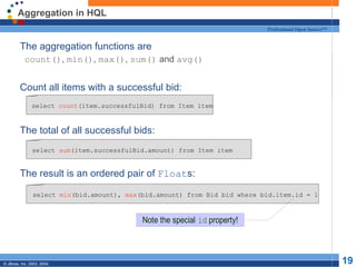 Aggregation in HQL The aggregation functions are count() ,  min() ,  max() ,  sum()  and  avg() Count all items with a successful bid: The total of all successful bids: The result is an ordered pair of  Float s: select  count (item.successfulBid) from Item item select  sum (item.successfulBid.amount) from Item item select  min (bid.amount),  max (bid.amount) from Bid bid where bid.item.id = 1 