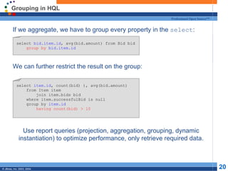 Grouping in HQL If we aggregate, we have to group every property in the  select : We can further restrict the result on the group: Use report queries (projection, aggregation, grouping, dynamic instantiation) to optimize performance, only retrieve required data. select  bid.item.id , avg(bid.amount) from Bid bid group by   bid.item.id select  item.id , count(bid) ), avg(bid.amount) from Item item join item.bids bid where item.successfulBid is null group by  item.id having count(bid) > 10 
