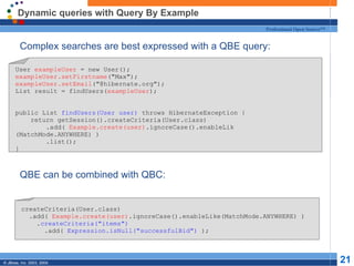 Dynamic queries with Query By Example Complex searches are best expressed with a QBE query: QBE can be combined with QBC: User  exampleUser  = new User(); exampleUser.setFirstname ("Max"); exampleUser.setEmail ("@hibernate.org"); List result = findUsers( exampleUser ); public List  findUsers(User user)  throws HibernateException { return getSession().createCriteria(User.class) .add(  Example.create(user) .ignoreCase().enableLik (MatchMode.ANYWHERE) ) .list(); } createCriteria(User.class) .add(  Example.create(user) .ignoreCase().enableLike(MatchMode.ANYWHERE) ) . createCriteria("items") .add(  Expression.isNull("successfulBid")  ); 