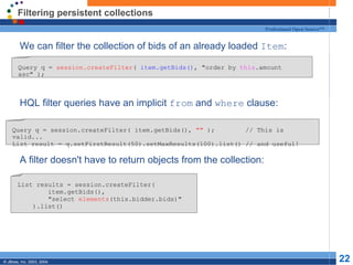 Filtering persistent collections We can filter the collection of bids of an already loaded  Item : HQL filter queries have an implicit  from  and  where  clause: A filter doesn't have to return objects from the collection: Query q =  session.createFilter (  item.getBids() , "order by  this .amount asc" ); Query q = session.createFilter( item.getBids(),  ""  );  // This is valid... List result = q.setFirstResult(50).setMaxResults(100).list() // and useful! List results = session.createFilter( item.getBids(), "select  elements (this.bidder.bids)" ).list() 