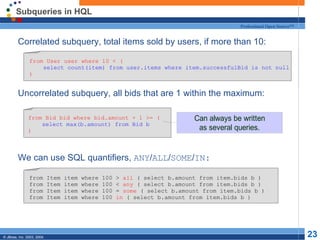 Subqueries in HQL Correlated subquery, total items sold by users, if more than 10: Uncorrelated subquery, all bids that are 1 within the maximum: We can use SQL quantifiers,  ANY / ALL / SOME / IN: from User user where 10 < ( select count(item) from user.items where item.successfulBid is not null ) from Bid bid where bid.amount + 1 >= ( select max(b.amount) from Bid b ) from Item item where 100 >  all  ( select b.amount from item.bids b ) from Item item where 100 <  any  ( select b.amount from item.bids b ) from Item item where 100 =  some  ( select b.amount from item.bids b ) from Item item where 100  in  ( select b.amount from item.bids b ) 