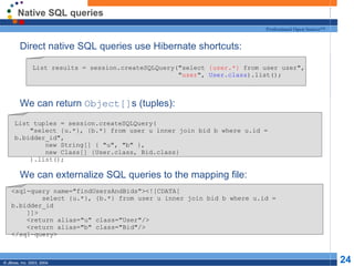 Native SQL queries Direct native SQL queries use Hibernate shortcuts: We can return  Object[] s (tuples): We can externalize SQL queries to the mapping file: List results = session.createSQLQuery("select  {uzer.*}  from user uzer",  " uzer ",  User.class ).list(); List tuples = session.createSQLQuery( "select {u.*}, {b.*} from user u inner join bid b where u.id = b.bidder_id", new String[] { "u", "b" }, new Class[] {User.class, Bid.class} ).list(); <sql-query name="findUsersAndBids"><![CDATA[ select {u.*}, {b.*} from user u inner join bid b where u.id = b.bidder_id ]]> <return alias="u" class="User"/> <return alias="b" class="Bid"/> </sql-query> 