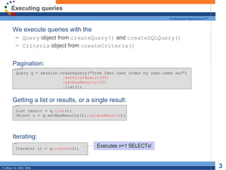 Executing queries We execute queries with the Query  object from  createQuery()  and  createSQLQuery() Criteria  object from  createCriteria() Pagination: Getting a list or results, or a single result: Iterating: Query q = session.createQuery("from User user order by user.name asc") .setFirstResult(30) .setMaxResults(10) .list(); List result = q. list (); Object o = q.setMaxResults(1). uniqueResult (); Iterator it = q. iterate (); 