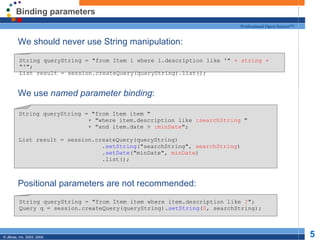 Binding parameters We should never use String manipulation: We use  named parameter binding : Positional parameters are not recommended: String queryString = "from Item i where i.description like '"  + string +  "'"; List result = session.createQuery(queryString).list(); String queryString = "from Item item " + "where item.description like  :searchString  " + "and item.date >  :minDate "; List result = session.createQuery(queryString) . setString ("searchString",  searchString ) . setDate ("minDate",  minDate ) .list(); String queryString = "from Item item where item.description like  ? "; Query q = session.createQuery(queryString). setString ( 0 , searchString); 