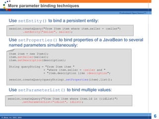 More parameter binding techniques Use  setEntity()  to bind a persistent entity: Use  setProperties()  to bind properties of a JavaBean to several named parameters simultaneously: Use  setParameterList()  to bind multiple values: session.createQuery("from Item item where item.seller = :seller") .setEntity("seller", seller) ; Item item = new Item(); item. setSeller (seller); item. setDescription (description); String queryString = "from Item item " + "where item.seller =  :seller  and " + "item.description like  :description "; session.createQuery(queryString). setProperties (item).list(); session.createQuery("from Item item where item.id in (:idList)") .setParameterList(“idList", idList) ; 