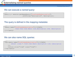 Externalizing named queries We can execute a  named query : The query is defined in the mapping metadata: We can also name SQL queries: Query q = session.getNamedQuery(" findItemsByDescription ")   .setString("description", description); <query name=" findItemsByDescription "><![CDATA[   from Item item where item.description like :description ]]></query> <sql-query name=" findItemsByDescription "><![CDATA[ select {item.*} from item where description like :description ]]> <return alias="item" class="Item"/> </sql-query> 
