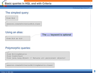 Basic queries in HQL and with Criteria The simplest query: Using an alias: Polymorphic queries: from Bid from BillingDetails from CreditCard from java.lang.Object // Returns all persistent objects! from Bid as bid session.createCriteria(Bid.class) session.createCriteria(BillingDetails.class) 