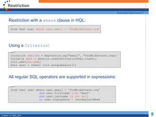 Restriction Restriction with a  where  clause in HQL: Using a  Criterion : All regular SQL operators are supported in expressions: from User user  where user.email = 'foo@hibernate.org' Criterion  emailEq  = Expression.eq("email", "foo@hibernate.org); Criteria crit = session.createCriteria(User.class); crit.add( emailEq ); User user = (User) crit.uniqueResult(); from User user where user.email  =  'foo@hibernate.org' and  user.firstname  like  'Max%' and  user.lastname  is not null or  user.signupDate  <  :mondayLastWeek 