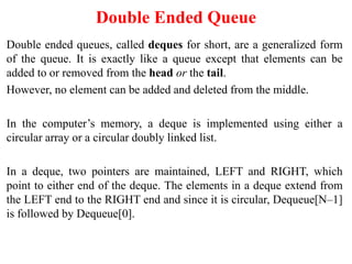 Double Ended Queue
Double ended queues, called deques for short, are a generalized form
of the queue. It is exactly like a queue except that elements can be
added to or removed from the head or the tail.
However, no element can be added and deleted from the middle.
In the computer’s memory, a deque is implemented using either a
circular array or a circular doubly linked list.
In a deque, two pointers are maintained, LEFT and RIGHT, which
point to either end of the deque. The elements in a deque extend from
the LEFT end to the RIGHT end and since it is circular, Dequeue[N–1]
is followed by Dequeue[0].
 