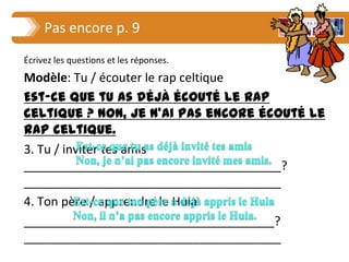 Pas encore p. 9
Écrivez les questions et les réponses.
Modèle: Tu / écouter le rap celtique
Est-ce que tu as déjà écouté le rap
celtique ? Non, je n’ai pas encore écouté le
rap celtique.
3. Tu / inviter tes amis
______________________________________?
______________________________________
4. Ton père / apprendre le Hula
_____________________________________?
______________________________________
 