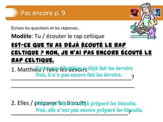 Pas encore p. 9
Écrivez les questions et les réponses.
Modèle: Tu / écouter le rap celtique
Est-ce que tu as déjà écouté le rap
celtique ? Non, je n’ai pas encore écouté le
rap celtique.
1. Matthieu / faire les devoirs
______________________________________?
_______________________________________

2. Elles / préparer les biscuits
_____________________________________?
______________________________________
 