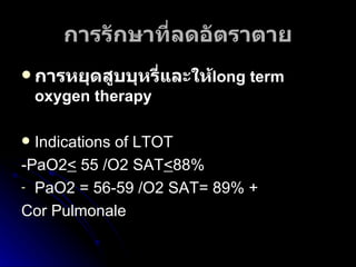 การรักษาที่ลดอัตราตาย การหยุดสูบบุหรี่และให้ long term oxygen therapy   Indications of LTOT -PaO2 <  55 /O2 SAT < 88% PaO2 = 56-59 /O2 SAT= 89%   +  Cor Pulmonale 