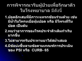 การพิจารณารับผู้ป่วยเพื่อรักษาตัวในโรงพยาบาล  มีดังนี้ 1. ปอดอักเสบที่มีภาวะแทรกซ้อนร่วมด้วย เช่น มีน้ำในโพรงเยื่อหุ้มปอด หรือ มีโพรงฝีในปอด เป็นต้น 2. พบว่าอาการของโรคประจำตัวเดิมกำเริบมากขึ้น   3. ไม่สามารถรับประทานยาได้สม่ำเสมอ  4. มีข้อบ่งชี้หลายข้อตามเกณฑ์การประเมินของ  PSI  หรือ  CURB-   65 
