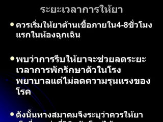 ระยะเวลาการให้ยา ควรเริ่มให้ยาต้านเชื้อภายใน 4-8 ชั่วโมงแรกในห้องฉุกเฉิน พบว่าการรีบให้ยาจะช่วยลดระยะเวลาการพักรักษาตัวในโรงพยาบาลแต่ไม่ลดความรุนแรงของโรค  ดังนั้นทางสมาคมจึงระบุว่าควรให้ยาเร็วที่สุดเท่าที่วินิจฉัยโรคได้และควรตัดสินใจเริ่มให้ยาต้านเชื้อที่ห้องฉุกเฉิน โดยทั่วไปมักให้ยานาน 7–10 วันหรือจนกว่าไข้ลดลงมากกว่า  2-3 วัน 
