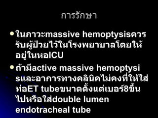 การรักษา ในภาวะ massive hemoptysis ควรรับผู้ป่วยไว้ในโรงพยาบาลโดยให้อยู่ในหอ ICU   ถ้ามี active massive hemoptysis และอาการทางคลินิคไม่คงที่ให้ใส่ท่อ ET tube ขนาดตั้งแต่เบอร์ 8 ขึ้นไปหรือใส่ double lumen endotracheal tube  