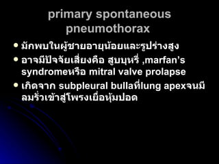 primary spontaneous pneumothorax   มักพบในผู้ชายอายุน้อยและรูปร่างสูง  อาจมีปัจจัยเสี่ยงคือ สูบบุหรี่  ,marfan’s syndrome หรือ   mitral valve prolapse เกิดจาก  subpleural bulla ที่ lung apex จนมีลมรั่วเข้าสู่โพรงเยื่อหุ้มปอด   