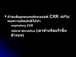 ถ้าสงสัย pneumothorax แต่  CXR   - AP ไม่พบความผิดปกติให้ทำ -expiratory CXR   -lateral decubitus  ( เอาข้างที่ลมรั่วขึ้นข้างบน ) 