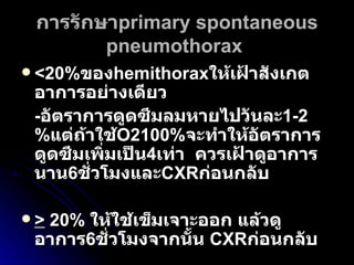 การรักษา primary   spontaneous pneumothorax   <20% ของ hemithorax ให้เฝ้าสังเกตอาการอย่างเดียว  - อัตราการดูดซึมลมหายไปวันละ 1-2% แต่ถ้าใช้ O2100% จะทำให้อัตราการดูดซึมเพิ่มเป็น 4 เท่า  ควรเฝ้าดูอาการนาน 6 ชั่วโมงและ CXR ก่อนกลับ   >  20%  ให้ใช้เข็มเจาะออก แล้วดูอาการ 6 ชั่วโมงจากนั้น  CXR ก่อนกลับ   