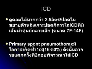 ICD ดูดลมได้มากกว่า  2.5 ลิตร / ปอดไม่ขยายตัวหลังเจาะปอดก็ควรใส่ ICD ที่มีเส้นผ่าศูนย์กลางเล็ก   ( ขนาด  7F-14F)  Primary spont pneumothorax มีโอกาสเกิดซ้ำ 1/3(16-50%)   ดังนั้นอาจรอแตกครั้งที่ 2 ค่อยพิจารณาใส่ ICD 