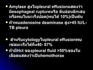 Amylase  สูงใน pleural effusion แสดงว่ามี esophageal rupture หรือ ตับอ่อนอักเสบ หรือพบในมะเร็งปอด ( พบได้  10%) เป็นต้น  ถ้าพบ adenosine deaminase  สูง >45 IU/L- TB pleura สำหรับ cytology ใน pleural effusion พบเซลมะเร็งได้ถึง 40- 87% ถ้ามี Hct   ของ pleural fluid >50% ของในเลือดแสดงว่าเป็น hemothorax 