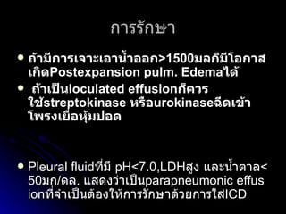 การรักษา ถ้ามีการเจาะเอาน้ำออก >1500 มลก็มีโอกาสเกิด Postexpansion pulm. Edema ได้  ถ้าเป็น loculated effusion ก็ควรใช้ streptokinase  หรือ urokinase ฉีดเข้าโพรงเยื่อหุ้มปอด Pleural fluid ที่มี   pH<7.0,LDH สูง และน้ำตาล < 50 มก / ดล .  แสดงว่าเป็น parapneumonic effusion ที่จำเป็นต้องให้การรักษาด้วยการใส่ ICD   