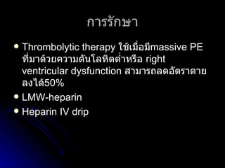 การรักษา Thrombolytic therapy   ใช้เมื่อมี massive PE   ที่มาด้วยความดันโลหิตต่ำหรือ   right ventricular dysfunction   สามารถลดอัตราตายลงได้ 50%  LMW-heparin Heparin IV drip 