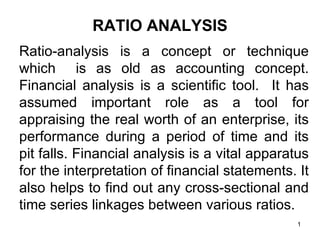 RATIO ANALYSIS
Ratio-analysis is a concept or technique
which is as old as accounting concept.
Financial analysis is a scientific tool. It has
assumed important role as a tool for
appraising the real worth of an enterprise, its
performance during a period of time and its
pit falls. Financial analysis is a vital apparatus
for the interpretation of financial statements. It
also helps to find out any cross-sectional and
time series linkages between various ratios.
                                                1
 