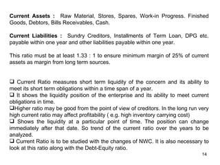 Current Assets : Raw Material, Stores, Spares, Work-in Progress. Finished
Goods, Debtors, Bills Receivables, Cash.

Current Liabilities : Sundry Creditors, Installments of Term Loan, DPG etc.
payable within one year and other liabilities payable within one year.

This ratio must be at least 1.33 : 1 to ensure minimum margin of 25% of current
assets as margin from long term sources.


 Current Ratio measures short term liquidity of the concern and its ability to
meet its short term obligations within a time span of a year.
 It shows the liquidity position of the enterprise and its ability to meet current
obligations in time.
Higher ratio may be good from the point of view of creditors. In the long run very
high current ratio may affect profitability ( e.g. high inventory carrying cost)
 Shows the liquidity at a particular point of time. The position can change
immediately after that date. So trend of the current ratio over the years to be
analyzed.
 Current Ratio is to be studied with the changes of NWC. It is also necessary to
look at this ratio along with the Debt-Equity ratio.
                                                                                14
 