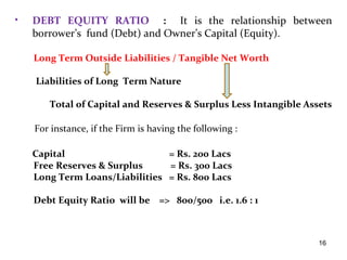 •   DEBT EQUITY RATIO : It is the relationship between
    borrower’s fund (Debt) and Owner’s Capital (Equity).

    Long Term Outside Liabilities / Tangible Net Worth

    Liabilities of Long Term Nature

       Total of Capital and Reserves & Surplus Less Intangible Assets

    For instance, if the Firm is having the following :

    Capital                     = Rs. 200 Lacs
    Free Reserves & Surplus     = Rs. 300 Lacs
    Long Term Loans/Liabilities = Rs. 800 Lacs

    Debt Equity Ratio will be => 800/500 i.e. 1.6 : 1



                                                                  16
 