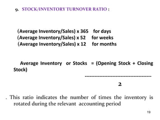 9. STOCK/INVENTORY TURNOVER RATIO :




    (Average Inventory/Sales) x 365 for days
    (Average Inventory/Sales) x 52 for weeks
    (Average Inventory/Sales) x 12 for months


      Average Inventory or Stocks = (Opening Stock + Closing
   Stock)
                                -----------------------------------------
                                                       2
. This ratio indicates the number of times the inventory is
   rotated during the relevant accounting period
                                                                     19
 