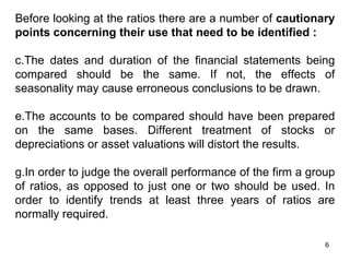 Before looking at the ratios there are a number of cautionary
points concerning their use that need to be identified :

c.The dates and duration of the financial statements being
compared should be the same. If not, the effects of
seasonality may cause erroneous conclusions to be drawn.

e.The accounts to be compared should have been prepared
on the same bases. Different treatment of stocks or
depreciations or asset valuations will distort the results.

g.In order to judge the overall performance of the firm a group
of ratios, as opposed to just one or two should be used. In
order to identify trends at least three years of ratios are
normally required.

                                                             6
 