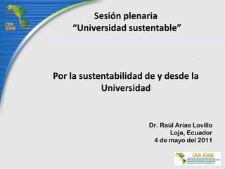 Sesión plenaria “Universidad sustentable”Por la sustentabilidad de y desde la Universidad  Dr. Raúl Arias Lovillo Loja, Ecuador 4 de mayodel 2011 