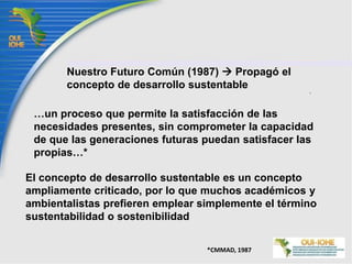 Nuestro Futuro Común (1987)  Propagó el concepto de desarrollo sustentable…un proceso que permite la satisfacción de las necesidades presentes, sin comprometer la capacidad de que las generaciones futuras puedan satisfacer las propias…*El concepto de desarrollo sustentable es un concepto ampliamente criticado, por lo que muchos académicos y ambientalistas prefieren emplear simplemente el término sustentabilidad o sostenibilidad*CMMAD, 1987