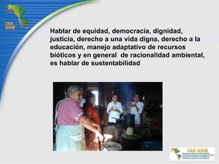 Hablar de equidad, democracia, dignidad,  justicia, derecho a una vida digna, derecho a la educación, manejo adaptativo de recursos bióticos y en general  de racionalidad ambiental, es hablar de sustentabilidad