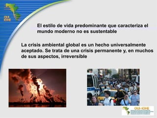 El estilo de vida predominante que caracteriza el mundo moderno no es sustentableLa crisis ambiental global es un hecho universalmente aceptado. Se trata de una crisis permanente y, en muchos de sus aspectos, irreversible 