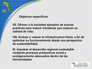 Objetivos específicosI. Diagnosticar el impacto de la actividad universitaria en los ambientes intra y extramuros;II. Promover y operar estrategias coordinadas para prevenir, solucionar o mitigar los impactos y problemas ambientales generados en los campos universitarios y sus zonas aledañas, así como en las áreas naturales tuteladas por las universidades;