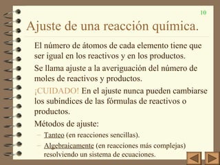 10
Ajuste de una reacción química.
El número de átomos de cada elemento tiene que
ser igual en los reactivos y en los productos.
Se llama ajuste a la averiguación del número de
moles de reactivos y productos.
¡CUIDADO! En el ajuste nunca pueden cambiarse
los subíndices de las fórmulas de reactivos o
productos.
Métodos de ajuste:
– Tanteo (en reacciones sencillas).
– Algebraicamente (en reacciones más complejas)
resolviendo un sistema de ecuaciones.
 