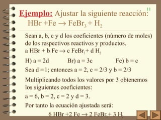 11
Ejemplo: Ajustar la siguiente reacción:
HBr +Fe → FeBr3 + H2
Sean a, b, c y d los coeficientes (número de moles)
de los respectivos reactivos y productos.
a HBr + b Fe → c FeBr3+ d H2
H) a = 2d Br) a = 3c Fe) b = c
Sea d =1; entonces a = 2, c = 2/3 y b = 2/3
Multiplicando todos los valores por 3 obtenemos
los siguientes coeficientes:
a = 6, b = 2, c = 2 y d = 3.
Por tanto la ecuación ajustada será:
6 HBr +2 Fe → 2 FeBr3+ 3 H2
 