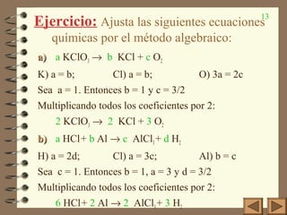 13
Ejercicio: Ajusta las siguientes ecuaciones
químicas por el método algebraico:
a)a) a KClO3 → b KCl + c O2
K) a = b; Cl) a = b; O) 3a = 2c
Sea a = 1. Entonces b = 1 y c = 3/2
Multiplicando todos los coeficientes por 2:
2 KClO3 → 2 KCl + 3 O2
b)b) a HCl+ b Al → c AlCl3+ d H2
H) a = 2d; Cl) a = 3c; Al) b = c
Sea c = 1. Entonces b = 1, a = 3 y d = 3/2
Multiplicando todos los coeficientes por 2:
6 HCl+ 2 Al → 2 AlCl3+ 3 H2
 