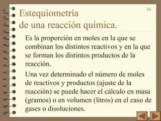 16
Estequiometría
de una reacción química.
Es la proporción en moles en la que se
combinan los distintos reactivos y en la que
se forman los distintos productos de la
reacción.
Una vez determinado el número de moles
de reactivos y productos (ajuste de la
reacción) se puede hacer el cálculo en masa
(gramos) o en volumen (litros) en el caso de
gases o disoluciones.
 