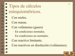 17
Tipos de cálculos
estequiométricos.
Con moles.
Con masas.
Con volúmenes (gases)
– En condiciones normales.
– En condiciones no normales.
Con reactivo limitante.
Con reactivos en disolución (volúmenes).
 