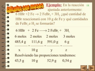 18Ejemplo: En la reacción
ajustada anteriormente:
6 HBr +2 Fe → 2 FeBr3 + 3H2 ¿qué cantidad de
HBr reaccionará con 10 g de Fe y qué cantidades
de FeBr3 e H2 se formarán?
6 HBr + 2 Fe —→ 2 FeBr3 + 3H2
6 moles 2 moles 2 moles 3 moles
485,4 g 111,6 g 591,0 g 6 g
———— = ———— = ———— = ———
x 10 g y z
Resolviendo las proporciones tendremos:
43,5 g 10 g 52,9 g 0,54 g
 