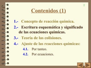 2
Contenidos (1)
1.- Concepto de reacción química.
2.- Escritura esquemática y significado
de las ecuaciones químicas.
3.- Teoría de las colisiones.
4.- Ajuste de las reacciones químicas:
4.1. Por tanteo.
4.2. Por ecuaciones.
 