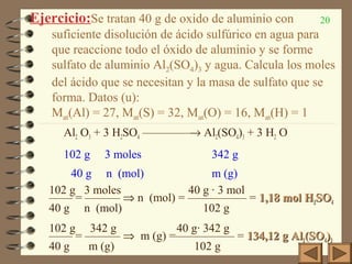 20Ejercicio:Se tratan 40 g de oxido de aluminio con
suficiente disolución de ácido sulfúrico en agua para
que reaccione todo el óxido de aluminio y se forme
sulfato de aluminio Al2(SO4)3 y agua. Calcula los moles
del ácido que se necesitan y la masa de sulfato que se
forma. Datos (u):
Mat(Al) = 27, Mat(S) = 32, Mat(O) = 16, Mat(H) = 1
Al2 O3 + 3 H2SO4 ————→ Al2(SO4)3 + 3 H2 O
102 g 3 moles 342 g
40 g n (mol) m (g)
102 g 3 moles 40 g · 3 mol
—— = ——— ⇒ n (mol) = ————— = 1,18 mol H1,18 mol H22SOSO44
40 g n (mol) 102 g
102 g 342 g 40 g· 342 g
—— = ——— ⇒ m (g) =————— = 134,12 g Al134,12 g Al22(SO(SO44))33
40 g m (g) 102 g
 