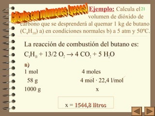 21Ejemplo: Calcula el
volumen de dióxido de
carbono que se desprenderá al quemar 1 kg de butano
(C4H10) a) en condiciones normales b) a 5 atm y 50ºC.
La reacción de combustión del butano es:
C4H10 + 13/2 O2 → 4 CO2 + 5 H2O
a)a)
1 mol 4 moles
58 g 4 mol · 22,4 l/mol
1000 g x
x = 1544,8 litros1544,8 litros
 