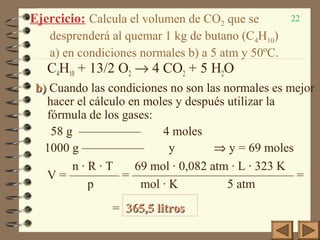 22Ejercicio: Calcula el volumen de CO2 que se
desprenderá al quemar 1 kg de butano (C4H10)
a) en condiciones normales b) a 5 atm y 50ºC.
C4H10 + 13/2 O2 → 4 CO2 + 5 H2O
b)b) Cuando las condiciones no son las normales es mejor
hacer el cálculo en moles y después utilizar la
fórmula de los gases:
58 g ————— 4 moles
1000 g ————— y ⇒ y = 69 moles
n · R · T 69 mol · 0,082 atm · L · 323 K
V = ———— = ————————————— =
p mol · K 5 atm
= 365,5 litros365,5 litros
 