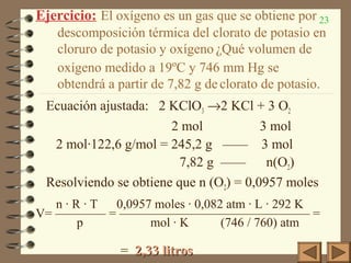 23Ejercicio: El oxígeno es un gas que se obtiene por
descomposición térmica del clorato de potasio en
cloruro de potasio y oxígeno ¿Qué volumen de
oxígeno medido a 19ºC y 746 mm Hg se
obtendrá a partir de 7,82 g de clorato de potasio.
Ecuación ajustada: 2 KClO3 →2 KCl + 3 O2
2 mol 3 mol
2 mol·122,6 g/mol = 245,2 g —— 3 mol
7,82 g —— n(O2)
Resolviendo se obtiene que n (O2) = 0,0957 moles
n · R · T 0,0957 moles · 0,082 atm · L · 292 K
V= ———— = ——————————————— =
p mol · K (746 / 760) atm
= 2,33 litros2,33 litros
 