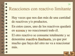 24
Reacciones con reactivo limitante
Hay veces que nos dan más de una cantidad
de reactivos y/o productos.
En estos casos, uno de los reactivos quedará
en excesoexceso y no reaccionará todo él.
El otro reactivo se consume totalmente y se
denomina reactivo limitantereactivo limitante, ya que por
mucho que haya del otro no va a reaccionar
más.
 